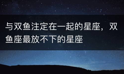 与双鱼注定在一起的星座，双鱼座最放不下的星座