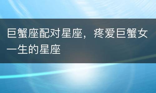 巨蟹座配对星座，疼爱巨蟹女一生的星座