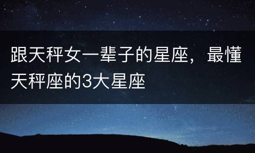 跟天秤女一辈子的星座，最懂天秤座的3大星座