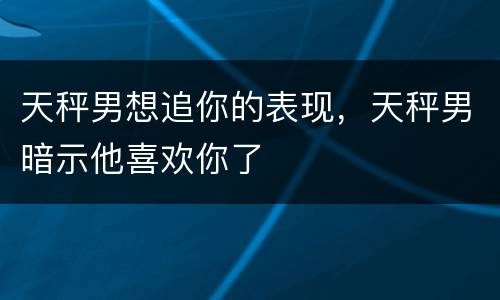天秤男想追你的表现，天秤男暗示他喜欢你了