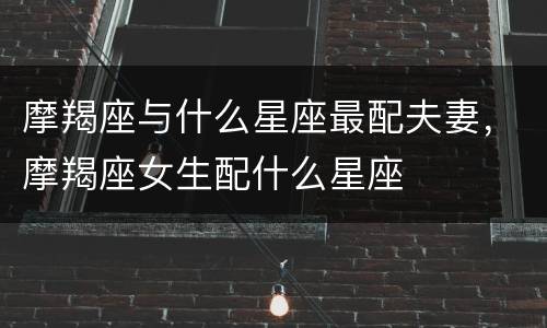 摩羯座与什么星座最配夫妻，摩羯座女生配什么星座