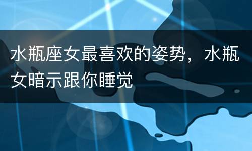 水瓶座女最喜欢的姿势，水瓶女暗示跟你睡觉