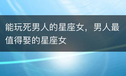 能玩死男人的星座女，男人最值得娶的星座女