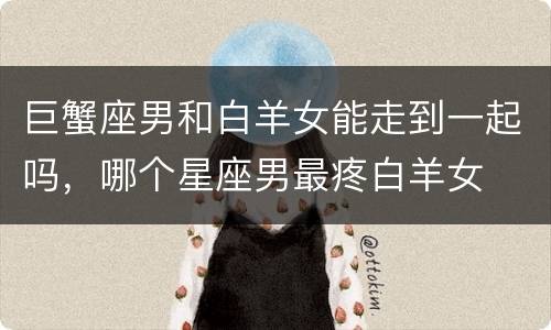 巨蟹座男和白羊女能走到一起吗，哪个星座男最疼白羊女