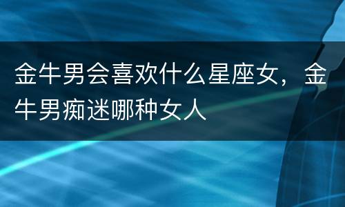 金牛男会喜欢什么星座女，金牛男痴迷哪种女人
