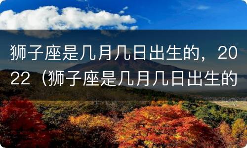 狮子座是几月几日出生的，2022（狮子座是几月几日出生的,2022年运势）