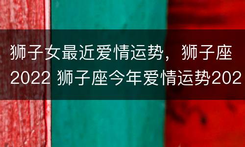 狮子女最近爱情运势，狮子座2022 狮子座今年爱情运势2020