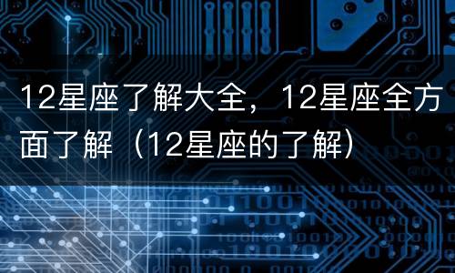 12星座了解大全，12星座全方面了解（12星座的了解）