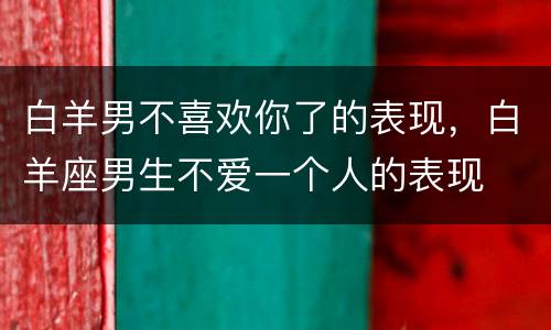 白羊男不喜欢你了的表现，白羊座男生不爱一个人的表现