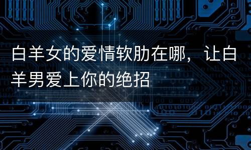 白羊女的爱情软肋在哪，让白羊男爱上你的绝招