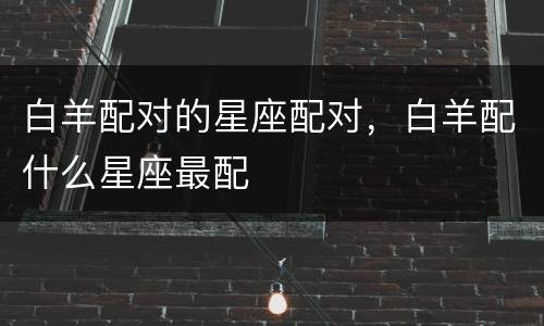 白羊配对的星座配对，白羊配什么星座最配