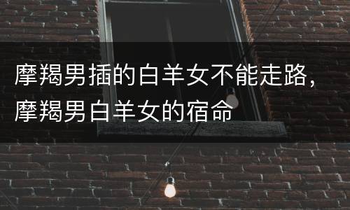 摩羯男插的白羊女不能走路，摩羯男白羊女的宿命