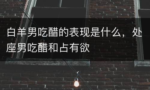 白羊男吃醋的表现是什么，处座男吃醋和占有欲