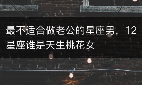 最不适合做老公的星座男，12星座谁是天生桃花女