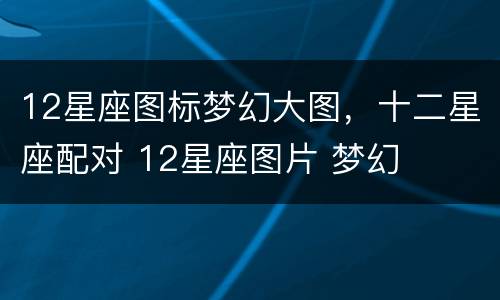12星座图标梦幻大图，十二星座配对 12星座图片 梦幻