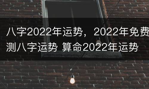 八字2022年运势，2022年免费测八字运势 算命2022年运势