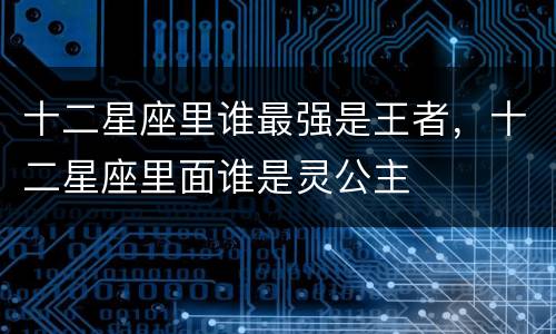 十二星座里谁最强是王者，十二星座里面谁是灵公主