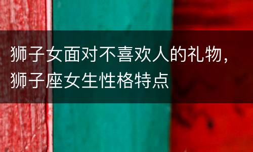 狮子女面对不喜欢人的礼物，狮子座女生性格特点