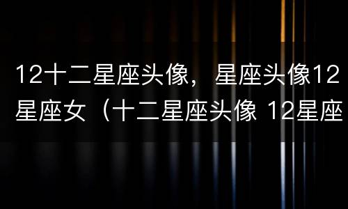 12十二星座头像，星座头像12星座女（十二星座头像 12星座）