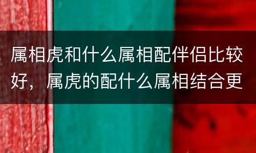 属相虎和什么属相配伴侣比较好，属虎的配什么属相结合更好