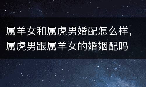 属羊女和属虎男婚配怎么样，属虎男跟属羊女的婚姻配吗