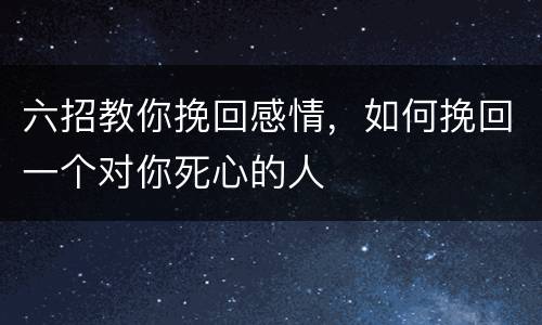 六招教你挽回感情，如何挽回一个对你死心的人