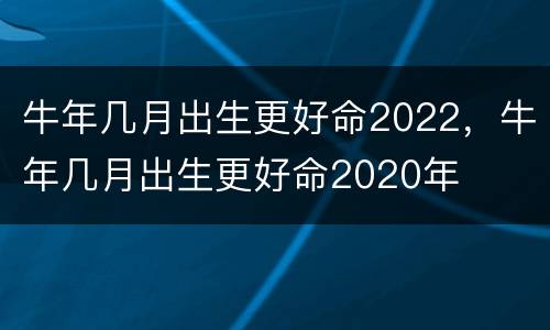 牛年几月出生更好命2022，牛年几月出生更好命2020年