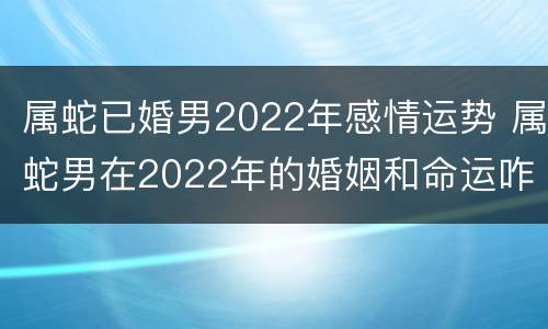 属蛇已婚男2022年感情运势 属蛇男在2022年的婚姻和命运咋样