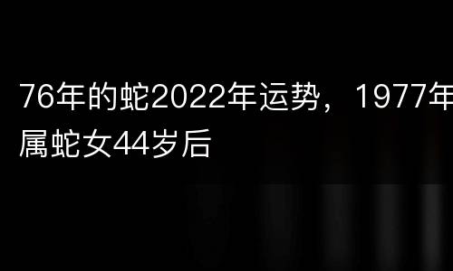 76年的蛇2022年运势，1977年属蛇女44岁后