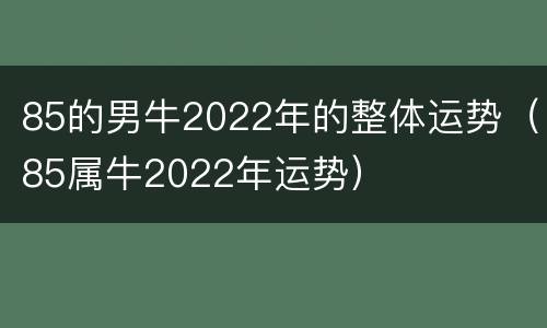 85的男牛2022年的整体运势（85属牛2022年运势）