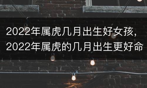 2022年属虎几月出生好女孩，2022年属虎的几月出生更好命