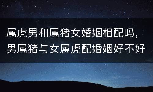 属虎男和属猪女婚姻相配吗，男属猪与女属虎配婚姻好不好