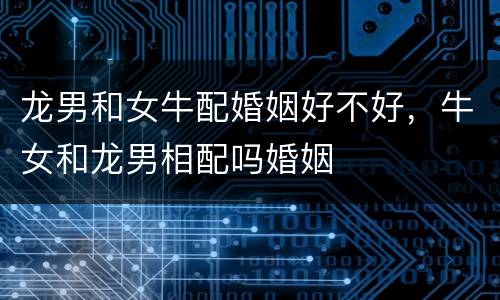 龙男和女牛配婚姻好不好，牛女和龙男相配吗婚姻