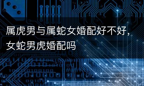 属虎男与属蛇女婚配好不好，女蛇男虎婚配吗
