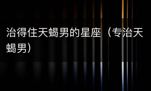 治得住天蝎男的星座（专治天蝎男）