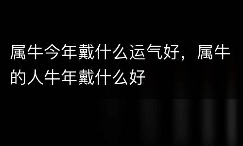 属牛今年戴什么运气好，属牛的人牛年戴什么好