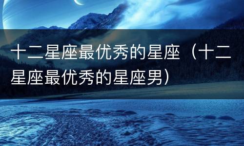 十二星座最优秀的星座（十二星座最优秀的星座男）