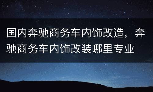 国内奔驰商务车内饰改造，奔驰商务车内饰改装哪里专业
