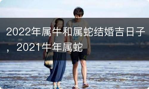 2022年属牛和属蛇结婚吉日子，2021牛年属蛇