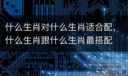 什么生肖对什么生肖适合配，什么生肖跟什么生肖最搭配