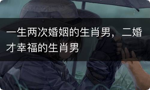 一生两次婚姻的生肖男，二婚才幸福的生肖男