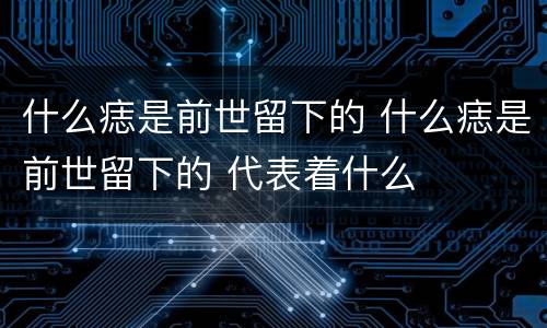 什么痣是前世留下的 什么痣是前世留下的 代表着什么