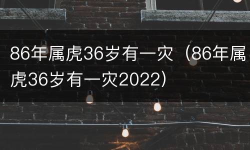 86年属虎36岁有一灾（86年属虎36岁有一灾2022）