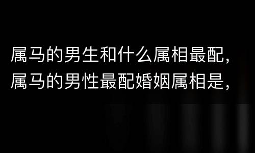 属马的男生和什么属相最配，属马的男性最配婚姻属相是，属马的和