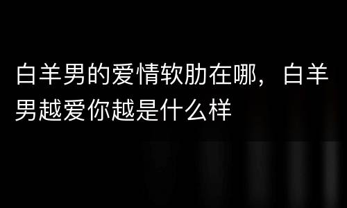 白羊男的爱情软肋在哪，白羊男越爱你越是什么样