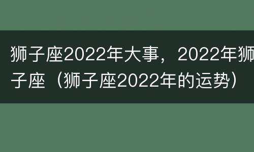 狮子座2022年大事，2022年狮子座（狮子座2022年的运势）