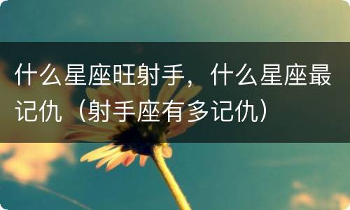 什么星座旺射手，什么星座最记仇（射手座有多记仇）