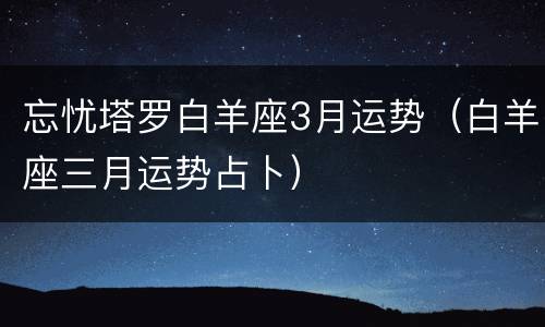 忘忧塔罗白羊座3月运势（白羊座三月运势占卜）