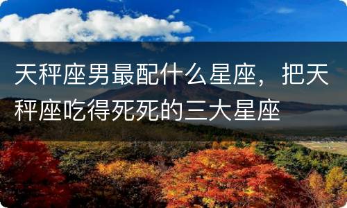 天秤座男最配什么星座，把天秤座吃得死死的三大星座