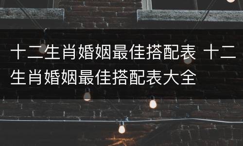 十二生肖婚姻最佳搭配表 十二生肖婚姻最佳搭配表大全